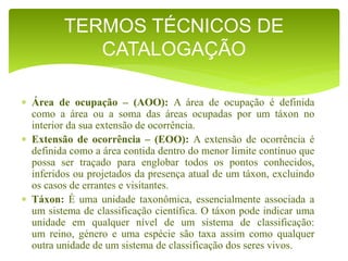  Área de ocupação – (AOO): A área de ocupação é definida
como a área ou a soma das áreas ocupadas por um táxon no
interior da sua extensão de ocorrência.
 Extensão de ocorrência – (EOO): A extensão de ocorrência é
definida como a área contida dentro do menor limite contínuo que
possa ser traçado para englobar todos os pontos conhecidos,
inferidos ou projetados da presença atual de um táxon, excluindo
os casos de errantes e visitantes.
 Táxon: É uma unidade taxonômica, essencialmente associada a
um sistema de classificação científica. O táxon pode indicar uma
unidade em qualquer nível de um sistema de classificação:
um reino, género e uma espécie são taxa assim como qualquer
outra unidade de um sistema de classificação dos seres vivos.
TERMOS TÉCNICOS DE
CATALOGAÇÃO
 