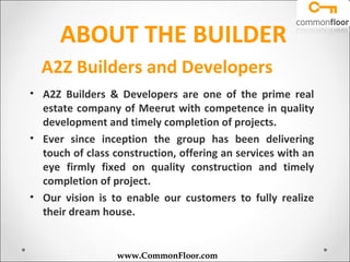 ABOUT THE BUILDER
  A2Z Builders and Developers
• A2Z Builders & Developers are one of the prime real
  estate company of Meerut with competence in quality
  development and timely completion of projects.
• Ever since inception the group has been delivering
  touch of class construction, offering an services with an
  eye firmly fixed on quality construction and timely
  completion of project.
• Our vision is to enable our customers to fully realize
  their dream house.


                  www.CommonFloor.com
 