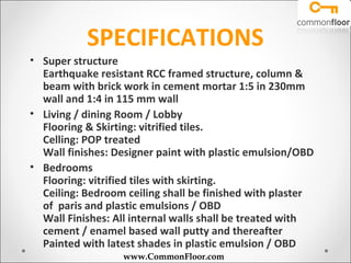 SPECIFICATIONS
• Super structure
  Earthquake resistant RCC framed structure, column &
  beam with brick work in cement mortar 1:5 in 230mm
  wall and 1:4 in 115 mm wall
• Living / dining Room / Lobby
  Flooring & Skirting: vitrified tiles.
  Celling: POP treated
  Wall finishes: Designer paint with plastic emulsion/OBD
• Bedrooms
  Flooring: vitrified tiles with skirting.
  Ceiling: Bedroom ceiling shall be finished with plaster
  of paris and plastic emulsions / OBD
  Wall Finishes: All internal walls shall be treated with
  cement / enamel based wall putty and thereafter
  Painted with latest shades in plastic emulsion / OBD
                  www.CommonFloor.com
 