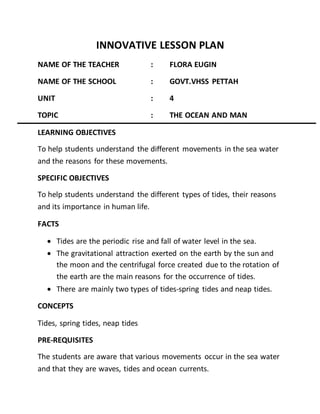 INNOVATIVE LESSON PLAN
NAME OF THE TEACHER : FLORA EUGIN
NAME OF THE SCHOOL : GOVT.VHSS PETTAH
UNIT : 4
TOPIC : THE OCEAN AND MAN
LEARNING OBJECTIVES
To help students understand the different movements in the sea water
and the reasons for these movements.
SPECIFIC OBJECTIVES
To help students understand the different types of tides, their reasons
and its importance in human life.
FACTS
 Tides are the periodic rise and fall of water level in the sea.
 The gravitational attraction exerted on the earth by the sun and
the moon and the centrifugal force created due to the rotation of
the earth are the main reasons for the occurrence of tides.
 There are mainly two types of tides-spring tides and neap tides.
CONCEPTS
Tides, spring tides, neap tides
PRE-REQUISITES
The students are aware that various movements occur in the sea water
and that they are waves, tides and ocean currents.
 