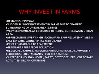 WHY INVEST IN FARMS
•DEMAND SUPPLY GAP
•SUDDEN RUSH OF INVESTMENT IN FARMS DUETO CRAMPED
SURROUNDINGOF URBANAREA (E.TIMES)
•VERY ECONOMICALAS COMPAREDTO PLOTS / BUNGLOWS IN URBAN
AREA
•APPRECIATION ISVERY HIGH (FLORA FARMSAPPRECIATED 7TIMES IN
LAST 10YEARS/ LAUNCH PRICE 500/SQYARD )
•PRICE COMPARABLETO APARTMENT
•GREEN AREA FREE FROM POLLUTION
•DEVELOPED FARMS LIKE FLORA FARMS OFFER GATED COMMUNITY ,
CLUB HOUSE , RESTAURANTS , CRICKET STADIUM
•SUITED FOR HOLIDAY HOME , PARTY , GETTOGETHERS , CORPORATE
ACTIVITIES, ORGANIC FARMING
 