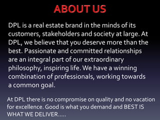 DPL is a real estate brand in the minds of its
customers, stakeholders and society at large.At
DPL, we believe that you deserve more than the
best. Passionate and committed relationships
are an integral part of our extraordinary
philosophy, inspiring life.We have a winning
combination of professionals, working towards
a common goal.
At DPL there is no compromise on quality and no vacation
for excellence. Good is what you demand and BEST IS
WHAT WE DELIVER.....
 