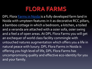 DPL Flora Farms in Noida is a fully developed farm land in
Noida with umpteen features in it as decorative RCC pillars,
a bamboo cottage in which a bedroom, a kitchen, a toiled
and a veranda are attached with a osier sofa, osier swing
and a feel a of open areas. At DPL Flora Farms you will get
an exchequer of world class facility commingle with
untouched natures augmentation which offers you a life in
natural peace with luxury. DPL Flora Farms in Noida is
offering you high level of life, DPL Flora Farms has
uncompromising quality and effective eco-identity for you
and your family.
 