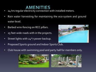 • 24 hrs regular electricity connection with installed meters.
• Rain water harvesting for maintaining the eco-system and ground
water level.
• Barbed wire-fencing on RCC pillars.
• 25 feet wide roads with in the projects.
• Street lights with 24*7 power backup.
• Proposed Sports ground and Indoor Sports Club.
• Club house with swimming pool and party hall for members only.
 