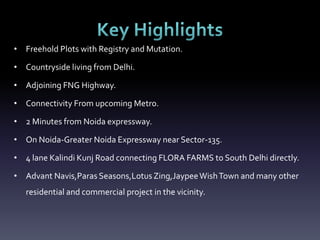 • Freehold Plots with Registry and Mutation.
• Countryside living from Delhi.
• Adjoining FNG Highway.
• Connectivity From upcoming Metro.
• 2 Minutes from Noida expressway.
• On Noida-Greater Noida Expressway near Sector-135.
• 4 lane Kalindi Kunj Road connecting FLORA FARMS to South Delhi directly.
• Advant Navis,Paras Seasons,LotusZing,JaypeeWishTown and many other
residential and commercial project in the vicinity.
 