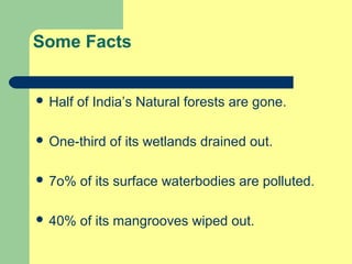 Some Facts
 Half

of India’s Natural forests are gone.

 One-third

of its wetlands drained out.

 7o%

of its surface waterbodies are polluted.

 40%

of its mangrooves wiped out.

 