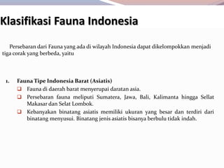 Klasifikasi Fauna Indonesia
1. Fauna Tipe Indonesia Barat (Asiatis)
 Fauna di daerah barat menyerupai daratan asia.
 Persebaran fauna meliputi Sumatera, Jawa, Bali, Kalimanta hingga Sellat
Makasar dan Selat Lombok.
 Kebanyakan binatang asiatis memiliki ukuran yang besar dan terdiri dari
binatang menyusui. Binatang jenis asiatis bisanya berbulu tidak indah.
Persebaran dari Fauna yang ada di wilayah Indonesia dapat dikelompokkan menjadi
tiga corak yang berbeda, yaitu
 