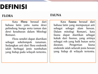 DEFINISI
FLORA FAUNA
Kata Flora berasal dari
bahasa latin yaitu nama dewi
pelindung bunga serta taman dan
dewi kesuburan dalam Mitologi
Romawi.
Flora sendiri dapat diartikan
sebagai sekelompok tanaman.
Sedangkan arti dari flora endemik
ialah berbagai jenis tumbuhan
yang hidup pada wilayah tertentu.
Kata Fauna berasal dari
bahasa latin yang mempunyai arti
sebagai sebagai alam hewan.
Dalam mitologi Romawi, kata
fauna dapat diartikan sebagai
kakak dari faunus, yang artinya
sebagai roh yang baik hutan serta
daratan. Pengertian fauna
endemik ialah seluruh jenis hewan
yang hidup di wilayah tertentu.
 