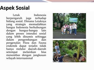 Letak Indonesia
berpengaruh juga terhadap
bidang sosial. Dimana Letaknya
yang strategis memudahkan
bangsa Indonesia berhubungan
dengan bangsa-bangsa lain
dalam proses interaksi sosial
yang lebih dinamis sehingga
dalam pengembangan dan
pengenalan Flora dan Fauna
endemik dapat terjalin tidak
hanya melalui daerah-daerah
setempat melainkan bisa
menembus dengan jangkauan
wilayah internasional
Aspek Sosial
 