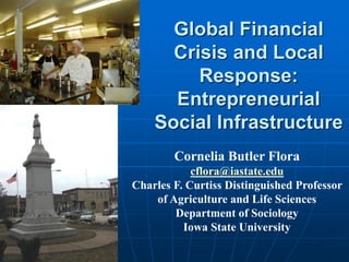 Global Financial
      Crisis and Local
         Response:
      Entrepreneurial
    Social Infrastructure
        Cornelia Butler Flora
            cflora@iastate.edu
Charles F. Curtiss Distinguished Professor
    of Agriculture and Life Sciences
        Department of Sociology
          Iowa State University
 
