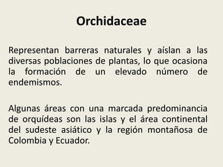 Orchidaceae
Representan barreras naturales y aíslan a las
diversas poblaciones de plantas, lo que ocasiona
la formación de un elevado número de
endemismos.
Algunas áreas con una marcada predominancia
de orquídeas son las islas y el área continental
del sudeste asiático y la región montañosa de
Colombia y Ecuador.
 