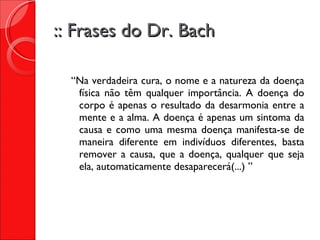 :: Frases do Dr. Bach “ Na verdadeira cura, o nome e a natureza da doença física não têm qualquer importância. A doença do corpo é apenas o resultado da desarmonia entre a mente e a alma. A doença é apenas um sintoma da causa e como uma mesma doença manifesta-se de maneira diferente em indivíduos diferentes, basta remover a causa, que a doença, qualquer que seja ela, automaticamente desaparecerá(...) ” 