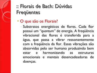 :: Florais de Bach: Dúvidas Freqüentes O que são os Florais? Substratos energéticos de flores. Cada flor possui um  “quantum”  de energia. A freqüência vibracional das flores é transferida para a água, que passa a vibrar ressonantemente com a freqüência da flor. Essas vibrações são absorvidas pelo ser humano produzindo bem estar e harmonizando as estruturas emocionais e mentais desencadeadoras de doenças. 