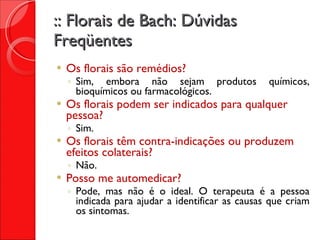 :: Florais de Bach: Dúvidas Freqüentes Os florais são remédios? Sim, embora não sejam produtos químicos, bioquímicos ou farmacológicos. Os florais podem ser indicados para qualquer pessoa? Sim. Os florais têm contra-indicações ou produzem efeitos colaterais? Não. Posso me automedicar? Pode, mas não é o ideal. O terapeuta é a pessoa indicada para ajudar a identificar as causas que criam os sintomas. 