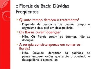 :: Florais de Bach: Dúvidas Freqüentes Quanto tempo demora o tratamento? Depende da pessoa e de quanto tempo o organismo dela está em desequilíbrio. Os florais curam doenças? Não. Os florais curam os doentes, não as doenças. A terapia consiste apenas em tomar os florais? Não. Deve-se identificar os padrões de pensamentos-emoções que estão produzindo o desequilíbrio e eliminá-los. 