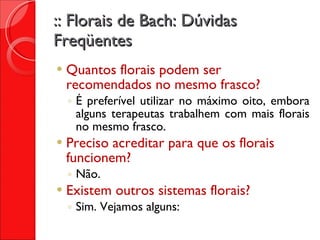 :: Florais de Bach: Dúvidas Freqüentes Quantos florais podem ser recomendados no mesmo frasco? É preferível utilizar no máximo oito, embora alguns terapeutas trabalhem com mais florais no mesmo frasco. Preciso acreditar para que os florais funcionem? Não. Existem outros sistemas florais? Sim. Vejamos alguns: 