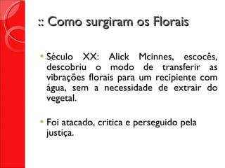 :: Como surgiram os Florais Século XX: Alick Mcinnes, escocês, descobriu o modo de transferir as vibrações florais para um recipiente com água, sem a necessidade de extrair do vegetal. Foi atacado, critica e perseguido pela justiça. 