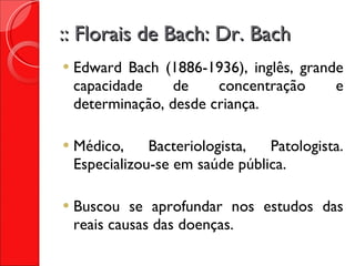 :: Florais de Bach: Dr. Bach Edward Bach (1886-1936), inglês, grande capacidade de concentração e determinação, desde criança. Médico, Bacteriologista, Patologista. Especializou-se em saúde pública. Buscou se aprofundar nos estudos das reais causas das doenças. 
