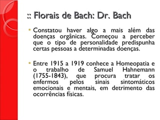 :: Florais de Bach: Dr. Bach Constatou haver algo a mais além das doenças orgânicas. Começou a perceber que o tipo de personalidade predispunha certas pessoas a determinadas doenças. Entre 1915 a 1919 conhece a Homeopatia e o trabalho de Samuel Hahnemann (1755-1843), que procura tratar os enfermos pelos sinais sintomáticos emocionais e mentais, em detrimento das ocorrências físicas. 