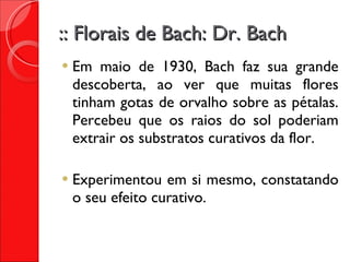 :: Florais de Bach: Dr. Bach Em maio de 1930, Bach faz sua grande descoberta, ao ver que muitas flores tinham gotas de orvalho sobre as pétalas. Percebeu que os raios do sol poderiam extrair os substratos curativos da flor. Experimentou em si mesmo, constatando o seu efeito curativo. 