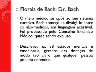 :: Florais de Bach: Dr. Bach O meio médico se opôs ao seu sistema curativo. Bach começou a divulgá-lo entre os não-médicos, em linguagem acessível. Foi processado pelo Conselho Britânico Médico, quase sendo expluso. Descreveu os 38 estados mentais e emocionais, gerados das doenças de modo tão claro que qualquer pessoa poderia entender. 