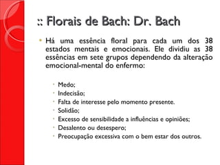 :: Florais de Bach: Dr. Bach Há uma essência floral para cada um dos 38 estados mentais e emocionais. Ele dividiu as 38 essências em sete grupos dependendo da alteração emocional-mental do enfermo: Medo; Indecisão; Falta de interesse pelo momento presente. Solidão; Excesso de sensibilidade a influências e opiniões; Desalento ou desespero; Preocupação excessiva com o bem estar dos outros. 