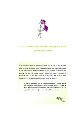 Curso Introdutório de Terapia Floral
Autor: Nei Naiff
Este pequeno curso é um material de apoio para as pessoas que desejam
saber de uma forma geral o que significa a terapia floral. O curso é gratuito
e nos reservamos o direito de reestruturá-lo ou retirá-lo da internet sem
aviso prévio. Ele não possui estrutura educacional para a formação de
terapeuta floral, apenas introdutório ao assunto; desejando aprender mais,
verifique os livros indicados na página final deste documento.
O presente documento pode ser impresso para estudo e consulta pessoal,
mas é vetado o seu uso para fins comerciais, como também a inclusão do
texto integral ou parte dele em sistema mecânico (apostilas, livros etc.) ou
digital (internet, fotos etc.) sem os devidos créditos ao autor.
 