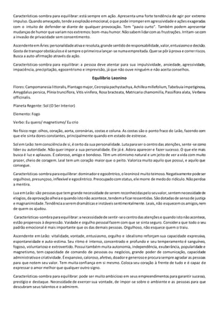 Características-sombra para equilibrar: está sempre em ação. Apresenta uma forte tendência de agir por extremo
impulso.Quandoameaçado,tende aexplosãoemocional,oque pode irromperemagressividade e açõesexageradas
com o intuito de defender-se diante de qualquer provocação. Tem "pavio curto". Também podem apresentar
mudançasde humor que variamnosextremos:bom-mauhumor.Nãosabemlidarcomas frustrações.Irritam-secom
a invasão de privacidade sem consentimento.
AscendenteemÁries:personalidadeativae resoluta,grande sentidoderesponsabilidade,valor,entusiasmoe decisão.
Gosta de transporobstáculose é sempre oprimeiroalançar-se numaempreitada.Querse pôràprova e correrriscos.
Busca a auto-afirmação através da ação.
Características-sombra para equilibrar: a pessoa deve atentar para sua impulsividade, ansiedade, agressividade,
impaciência, precipitação, egocentrismo e imprevisão, já que não ouve ninguém e não aceita conselhos.
Equilíbrio Leonino
Flores:Campomanesialittoralis,Plantagomajor,Cecropiapachystachya,Achilleamillefolium,Tabebuiaimpetiginosa,
Amygdalus persica, Plinia trunciflora, Vitis vinifera, Rosa bracteata, Matricaria chamomilla,Passiflora alata, Verbena
officinalis.
Planeta Regente: Sol (O Ser Interior)
Elemento: Fogo
Verbo: Eu quero/ magnetismo/ Eu crio
No físico rege: olhos, coração, aorta, coronárias, costas e coluna. As costas são o ponto fraco do Leão, fazendo com
que ele sinta dores constantes, principalmente quando em estado de estresse.
Sol em Leão:temconsciênciade si,é certo da sua personalidade.Lutaparaser o centrodas atenções,sente-se como
líder ou autoridade. Não quer impor a sua personalidade. Ele já é. Adora aparecer e fazer sucesso. O que ele mais
busca é luz e aplausos. É caloroso, amigo e bondoso. Têm um otimismo natural e um jeito de ver a vida com muito
prazer, cheio de coragem. Leal tem um coração maior que o peito. Valoriza muito aquilo que possui, e aquilo que
consegue.
Características-sombraparaequilibrar:dominadore egocêntrico,oleoninoé muitoteimoso.Negativamente podeser
orgulhoso,presunçoso,inflexível e egocêntrico.Preocupadocomstatus,ele morre de medodo ridículo.Nãoperdoa
a mentira.
Lua emLeão:são pessoasque temgrande necessidade de serem reconhecidaspeloseuvalor,sentemnecessidadede
elogios,daaprovaçãoalheiae quandoistonão acontece,tendemaficarressentidas.Sãodotadasde sensode justiça
e magnanimidade.Tendênciaaseremdramáticase instáveissentimentalmente.Leais,não esquecemosamigos,nem
de quem os ajudou.
Características-sombraparaequilibrar:anecessidadede sentir-seocentrodasatençõese quandoistonãoacontece,
estão propensos à depressão. Vaidade e orgulho pessoal fazem com que se sinta seguro. Considera que todo o seu
padrão emocional é mais importante que os das demais pessoas. Orgulhoso, não esquece quem o traiu.
Ascendente em Leão: vitalidade, vontade, entusiasmo, orgulho e idealismo reforçam sua capacidade expressiva,
espontaneidade e auto-estima. Seu ritmo é intenso, concentrado e profundo e seu temperamento é sanguíneo,
fogoso, voluntarioso e extrovertido. Possui também muita autonomia, independência, exuberância, popularidade e
magnetismo, tem capacidade de comando de pessoas ou negócios, grande poder de comunicação, capacidade
administrativae criatividade.Éexpansivo,caloroso,afetivo,doadore generosoe procurasempre agradar as pessoas
para que notem seu valor. Tem muita confiança em si mesmo. Coloca seu coração à frente de tudo e é capaz de
expressar o amor melhor que qualquer outro signo.
Características-sombra para equilibrar: pode ser muitoambicioso em seus empreendimentos para garantir sucesso,
prestígio e destaque. Necessidade de exercer sua vontade, de impor-se sobre o ambiente e as pessoas para que
descubram seus talentos e o admirem.
 