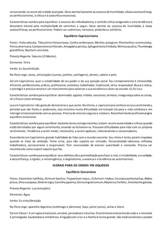 conservando-se assimaté aidade avançada. Deve atentarbastante ao excessode humildade,àbaixaautoconfiança,
ao perfeccionismo, à crítica e à autocrítica excessivas.
Características-sombra para equilibrar: o excesso de individualismo, o sentido crítico exagerado e uma tendência à
desordem mental pela multiplicidade de caminhos a seguir. Deve atentar ao excesso de humildade, à baixa
autoconfiança, ao perfeccionismo. Podem ser submissos, nervosos, pedantes e solitários.
Equilíbrio Capricorniano
Flores: Viola odorata, Tibouchina holoceriasea, Cordia verbenacea, Mentha pulegium, Plectranthus nummularius,
Persiaamericana,Campomanesialittoralis,Amygdaluspersica,Sphagneticolatrilobata,Mimosapudica,Thumbergia
grandiflora, Baccharis ariculata.
Planeta Regente: Saturno (O Mestre).
Elemento: Terra
Verbo: Eu Sou/ambição
No físico rege: ossos, articulações (juntas, joelhos, cartilagens), dentes, cabelo e pele.
Sol em Capricórnio: quer a estabilidade de seu poder e da sua posição social. Seu temperamento é introvertido,
eficiente, perfeccionista,prático, profissional, cauteloso, trabalhador, tradicional,sério, responsável. Busca o status,
o prestígio e precisa construir um monumento para valorizar a sua existência e dizer ao mundo: Eu fiz isso.
Características-sombraparaequilibrar:dominador,egoísta,inibido,rancoroso,teimoso,insegurançasobre as coisas,
vê o futuro como ameaça.
Lua em Capricórnio:não gostade demonstraro que sente.Noíntimo,o capricornianoconhece osseussentimentos,
percebe que são fortes e poderosos, mas encontra muita dificuldade em transpô-los para a vida cotidiana e em
interagiremocionalmente comas pessoas.Precisade vínculossegurose estáveis.Reconhecimentoprofissional gera
equilíbrio emocional.
Características-sombraparaequilibrar:bastante durosconsigomesmos,tratam-secomausteridade e críticasquando
estão derrotados por algum sentimento, levando-os fecharem-se. Possuem dificuldades para lidar com os próprios
sentimentos. Tendência a sentir medo, melancolia, a serem apáticos, individualistas e conservadores.
Ascendente em Capricórnio: grande habilidade de lidar com o mundo concreto. Seu ritmo é lento, porém impulsivo
quando se trata de ambição. Teme errar, pois não suporta ser criticado. Personalidade laboriosa, reflexiva,
trabalhadora, perseverante e responsável. Tem necessidade de exercer autoridade e comando. Precisa ser
reconhecido como expert naquilo que faz.
Características-sombraparaequilibrar:seusdefeitossãoapremeditaçãoparafazero mal,airritabilidade,acrueldade,
a desconfiança, a rigidez, a intransigência, o dogmatismo, a avareza e a tendência ao autoritarismo.
FLORAIS PARA OS SIGNOS YIN AQUOSOS
Equilíbrio Canceriano
Flores: Kalanchoe tubiflora, Ocimum basilico,Tropaeolum majus, Cichorium intybus, Cecropia pachystachya, Bidens
pilosa,Oleaeuropaea,Delonixregia,Camelliajaponica,Ocimumgratissimum,Maytenusilicifolia,Aristolochiagaleata.
Planeta Regente: Lua (emoções)
Elemento: Água
Verbo: Eu sinto/devoção
No físico rege: aparelho digestivo (estômago e pâncreas), baço, peito (seios), axilas e útero.
Sol em Câncer: é um signoemocional,sensível,perceptivoe intuitivo.Osentimentoestáacimade tudo e a memória
é privilegiada.Saudosistase românticos.A ligaçãocom o lar e a famíliaé muitogrande.São tradicionalistase prezam
 