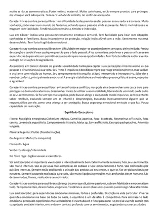 muito as datas comemorativas. Forte instinto maternal. Muito carinhosos, estão sempre prontos para proteger,
mesmo que você não queira. Tem necessidade de contato, de sentir-se adequado.
Características-sombraparaequilibrar:temdificuldadede desprender-se daspessoasaoseuredore é carente.Muito
sonhador, pode viver num mundo de fantasias, achando que o passado ainda é presente. Muito melindrosose se
magoam com facilidade. Tendência à inconstância, timidez e indecisão.
Lua em Câncer: indica uma pessoa extremamente emotiva e sensível. Tem facilidade para lidar com situações
conhecidas e familiares. Busca inconsciente de proteção, relação indissolúvel com a mãe. Sentimento maternal
desenvolvido. Tem forte fragilidade emocional .
Características-sombraparaequilibrar:temdificuldade emexpor-se quandonãotemcertograude intimidade.Precisa
de atençãoe tende à levarqualquerquestãopara o lado pessoal.A lua cancerianapode levara pessoa a fixar-seem
experiênciasdopassadosempermitir-seque se abrapara novasoportunidades.Temforte tendênciaaadiar eventos
ou fugir de situações desagradáveis.
Ascendente em Câncer: dotado de grande sensibilidade tanto para captar suas percepções internas como as das
pessoase circunstânciasàsuavolta.Seuritmoé impulsivoe decididosemprequereage emocionalmente,masvariável
e oscilante com relação ao humor. Seu temperamento é tranquilo, afável, introvertido e introspectivo. Sabe dar e
receberconforto,principalmenteemocional.A energiavital é baixae vulnerávele apresençafísicaé suave,receptiva
e agradável.
Características-sombraparaequilibrar:evitaconfrontose conflitos,maspode vira desenvolverumacasca dura para
proteger-se domundoexternooudesenvolvermeiosde utilizarsuasensibilidade,liberandode ummodooude outro
os seussentimentos.Se forum tipomais egoísta,pode buscar abrigo e cuidadode modoimpulsivo,semnoentanto
saber retribuir, exalando sempre um ar infantil e desprotegido, buscando incessantemente alguém que se
responsabilize por ele, como uma criança a ser protegida. Busca segurança emocional em tudo o que faz. Pouca
capacidade de realização.
Equilíbrio Escorpiano
Flores: Malpighia emarginata,Cichorium intybus, Camellia japonica, Rosa bracteata, Rosmarinus officinalis, Rosa
canina,Lavandulaangustifolia,Campomanesialittoralis,Malussp,Salviaofficinalis,Cecropiapachystachya,Artemisia
vulgaris.
Planeta Regente: Plutão (Transformação)
Co-Regente: Marte (Eu conquisto)
Elemento: Água
Verbo: Eu desejo/intensidade
No físico rege: órgãos sexuais e excretores.
Sol em Escorpião:é importante viversocial e intelectualmente bem.Extremamente sensíveis,fiéis,seussentimentos
são muito intensos. São as pessoas mais complexas do zodíaco e seu temperamentoé forte. São dominados por
paixões intensas. Sempre estão analisando a atitude das pessoas ao seu redor, o que os faz ser psicanalistas por
natureza.Sempre buscandoexplicaçãoparatudo, são muitoligadosàsemoçõesmaisprofundasdoser humano.São
determinados, firmes, realizadores e motivados.
Características-sombraparaequilibrar:cobrançadoamorque dá,ciúmepassional,cobramfidelidade eemocionalizam
tudo.Temperamentais,desconfiados,vingativos.Tendênciaaseremobsessivosquandoqueremalgo.Sãoextremistas.
Lua em Escorpião: gera experiências emocionais intensas, fortes e profundas. Discrição na vida particular. Viver as
questões emocionais na base do tudo ou nada, o equilíbrio é um desafio. É competitivo. Para satisfazer o lado
emocional precisade experiênciasmaisverdadeirase levartudoaté ofime paracurar-se precisaviverde acordocom
sua própria verdade interior, entrando em contato profundo com os sentimentos, esgotando suas necessidades
 