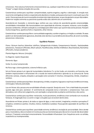 emocionais. Pela natureza fortemente emocional desta Lua, qualquer experiência mais dolorosa leva a pessoa a
"limpar" a origem destas emoções de sua vida.
Características-sombra para equilibrar: competitividade, espírito vingativo, orgulho e obstinação. A emoção mais
recorrente estáligadaaomedoe a expectativade abandonoe traição,justiçaparaelasé puniro outropelo que ofez
sentir.Paraaspessoasde luaemescorpiãosóexistemdoistiposde pessoas:asque elesgostame asque nãoexistem.
Podem ter reações extremas ou passionais quando estão sob o domínio de um sentimento.
Ascendente em Escorpião: o elemento água confere aos seus nativos de ascendente grande emocionalidade,
sensibilidade e intensidade. São transmutadores com capacidade de reformar, recuperar, restaurar, curar situações,
pessoase ambientes.Utilizamaseduçãoou a estratégiapara obtertudoo que queremdasoutraspessoas.Possuem
muita energia física, aparência forte e impactante, olhar intenso.
Características-sombraparaequilibrar:asensualidadeexagerada,ocarátervingativo,airritaçãoe a vaidade.Àsvezes
podem ser demasiadamente agressivos, devendo estar atentos à sua tendência de desconfiar,de serem ciumentas,
possessivas e obsessivas.
Equilíbrio Pisciano
Flores: Ocimum basilico, Kalanchoe tubiflora, Sphagneticola trilobata, Campomanesia littoralis, Stachytarpheta
jamaicensis, Taraxacum officinale, Allium sativum, Passiflora alata, Achillea millefolium, Rosa bracteata, Rosmarinus
officinallis, Conyza canadensis.
Planeta Regente: Netuno: (Intuição)
Co-Regente: Júpiter (Expansão)
Elemento: Água
Verbo: Eu creio/ compreensão
No físico rege: sistema glandular, sistema linfático e pés.
Sol em Peixes: peixes é um signo de humanidade e tolerância. É o rei da ilusão, um visionário, um futurista, mas
também impressionável e influenciável. Vê o mundo de maneira diferente e aprende ou se comunica de forma
diferente: osmose, empatia, telepatia e percepção extra-sensorial. É intuitivo, introspectivo, tímido, simpático e
caridoso.
Características-sombraparaequilibrar:desesperança,timidez,escapismo,fugaparao espiritual,tendênciaàtristeza,
vitimização e falta de praticidade.
Lua em Peixes: dá a pessoa uma sensibilidade refinada e especial. Desejo de servir. Tem a habilidade de pressentir
quando algo está para acontecer. O sentimento de compaixão torna-o tolerante e compreensivo. Trata com
delicadeza, sem crítica nem julgamento, com aceitação e compreensão os próprios sentimentos e dos outros.
Características-sombra para equilibrar: melancolia, muito pessimismo, tendência a viver sonhando num mundo de
fantasias. A imaginação leva-o a sentir e reagir a situações que só existem dentro dela.
Ascendente em Peixes: peixes é, de todos os signos de água, o mais sensível, imaginativo, emotivo e perceptivo.É
simpático, romântico e poético. Intuitivo,místico, meditativo e piedoso. Possui grande capacidade de sacrifício e de
renúncia.
Características-sombra para equilibrar: passividade extrema, tendência à anulação da personalidade. Deve atentar
para a inconstância,nãose envolveremmuitosassuntosaomesmotempoparanãocorreroriscode não desenvolver
nenhum. É bastante vulnerável emocionalmente. Personalidade influenciável. Com frequência sente-se solitário,
insatisfeito ou incompreendido.
 