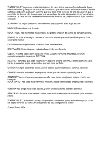 WATER VIOLET julgava-os um tanto inferiores. Ao cabo, todos foram ao fim da floresta. Agora ,
elesatuam como guias para os outros excursionistas, que não fizeram a excursão antes e, devido
ao fato de saberem que há um caminho que leva até o final, e devido ao fato de saberem que a
escuridão da floresta não é outra coisa que as sombras da noite, eles andam como "cavalheiros
indômitos", e cada um dos dezesseis excursionistas ensina a seu próprio modo a lição, dando o
exemplo:
AGRIMONY dá largas passadas, sem nenhuma preocupação, e faz troça de tudo.
MIMULUS não sabe o que é medo;
ROCK ROSE, nos momentos mais difíceis, é a própria imagem da calma, da coragem serena,
GORSE, na noite mais negra, fala-lhes a cerca das etapas que serão vencidas quando o sol
surgir pela manhã.
OAK mantem-se imperturbável durante o mais forte vendaval,
SCLERANTHUS caminha com inabalável convicção; os olhos de
CLEMATIS estão postos com alegria no fim da viagem; nenhuma dificuldade, nenhum
contratempo podem desanimar GENTIAN.
HEATHER aprendeu que cada viajante deve seguir o próprio caminho, e silenciosamente vai à
frente, a passadas largas para mostrar que isso pode ser feito.
CHICORY sempre esperando ajudar, porém apenas quando solicitado, continua tranquilo.
CERATO conhece muito bem as pequenas trilhas que não levam a parte alguma, e
CENTAURY sempre busca as pessoas que são mais fracas, que julgam pesado o fardo que
carregam.
ROCK WATER não sabe mais incriminar ninguém, passa o tempo todo encorajando os demais.
VERVAIN não prega mais coisa alguma, porém silenciosamente aponta o caminho.
IMPATIENS não sabe mais o que é pressa, mas se atrasa entre os retardatários para manter o
passo.
WATER VIOLET, mais como um anjo do que como um homem, passa em meio ao grupo como
um sopro de vento ou como um raio glorioso de sol, abençoando a todos."
Edward Bach, 1934
 