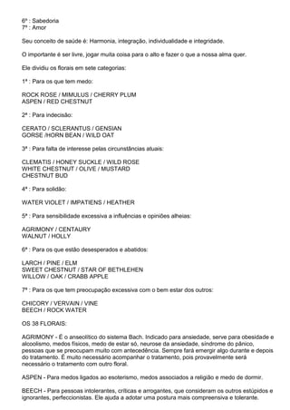 6º : Sabedoria
7º : Amor
Seu conceito de saúde é: Harmonia, integração, individualidade e integridade.
O importante é ser livre, jogar muita coisa para o alto e fazer o que a nossa alma quer.
Ele dividiu os florais em sete categorias:
1ª : Para os que tem medo:
ROCK ROSE / MIMULUS / CHERRY PLUM
ASPEN / RED CHESTNUT
2ª : Para indecisão:
CERATO / SCLERANTUS / GENSIAN
GORSE /HORN BEAN / WILD OAT
3ª : Para falta de interesse pelas circunstâncias atuais:
CLEMATIS / HONEY SUCKLE / WILD ROSE
WHITE CHESTNUT / OLIVE / MUSTARD
CHESTNUT BUD
4ª : Para solidão:
WATER VIOLET / IMPATIENS / HEATHER
5ª : Para sensibilidade excessiva a influências e opiniões alheias:
AGRIMONY / CENTAURY
WALNUT / HOLLY
6ª : Para os que estão desesperados e abatidos:
LARCH / PINE / ELM
SWEET CHESTNUT / STAR OF BETHLEHEN
WILLOW / OAK / CRABB APPLE
7ª : Para os que tem preocupação excessiva com o bem estar dos outros:
CHICORY / VERVAIN / VINE
BEECH / ROCK WATER
OS 38 FLORAIS:
AGRIMONY - É o anseolítico do sistema Bach. Indicado para ansiedade, serve para obesidade e
alcoolismo, medos físicos, medo de estar só, neurose da ansiedade, síndrome do pânico,
pessoas que se preocupam muito com antecedência. Sempre fará emergir algo durante e depois
do tratamento. É muito necessário acompanhar o tratamento, pois provavelmente será
necessário o tratamento com outro floral.
ASPEN - Para medos ligados ao esoterismo, medos associados a religião e medo de dormir.
BEECH - Para pessoas intolerantes, críticas e arrogantes, que consideram os outros estúpidos e
ignorantes, perfeccionistas. Ele ajuda a adotar uma postura mais compreensiva e tolerante.
 