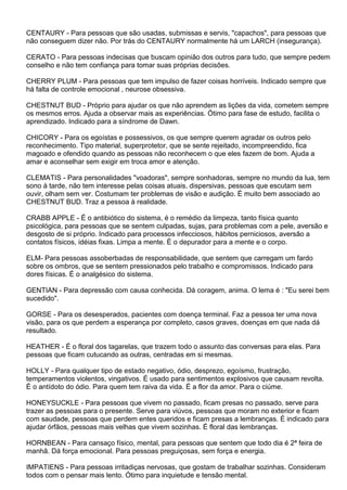 CENTAURY - Para pessoas que são usadas, submissas e servis, "capachos", para pessoas que
não conseguem dizer não. Por trás do CENTAURY normalmente há um LARCH (insegurança).
CERATO - Para pessoas indecisas que buscam opinião dos outros para tudo, que sempre pedem
conselho e não tem confiança para tomar suas próprias decisões.
CHERRY PLUM - Para pessoas que tem impulso de fazer coisas horríveis. Indicado sempre que
há falta de controle emocional , neurose obsessiva.
CHESTNUT BUD - Próprio para ajudar os que não aprendem as lições da vida, cometem sempre
os mesmos erros. Ajuda a observar mais as experiências. Ótimo para fase de estudo, facilita o
aprendizado. Indicado para a síndrome de Dawn.
CHICORY - Para os egoístas e possessivos, os que sempre querem agradar os outros pelo
reconhecimento. Tipo material, superprotetor, que se sente rejeitado, incompreendido, fica
magoado e ofendido quando as pessoas não reconhecem o que eles fazem de bom. Ajuda a
amar e aconselhar sem exigir em troca amor e atenção.
CLEMATIS - Para personalidades "voadoras", sempre sonhadoras, sempre no mundo da lua, tem
sono à tarde, não tem interesse pelas coisas atuais, dispersivas, pessoas que escutam sem
ouvir, olham sem ver. Costumam ter problemas de visão e audição. É muito bem associado ao
CHESTNUT BUD. Traz a pessoa à realidade.
CRABB APPLE - É o antibiótico do sistema, é o remédio da limpeza, tanto física quanto
psicológica, para pessoas que se sentem culpadas, sujas, para problemas com a pele, aversão e
desgosto de si próprio. Indicado para processos infecciosos, hábitos perniciosos, aversão a
contatos físicos, idéias fixas. Limpa a mente. É o depurador para a mente e o corpo.
ELM- Para pessoas assoberbadas de responsabilidade, que sentem que carregam um fardo
sobre os ombros, que se sentem pressionados pelo trabalho e compromissos. Indicado para
dores físicas. É o analgésico do sistema.
GENTIAN - Para depressão com causa conhecida. Dá coragem, anima. O lema é : "Eu serei bem
sucedido".
GORSE - Para os desesperados, pacientes com doença terminal. Faz a pessoa ter uma nova
visão, para os que perdem a esperança por completo, casos graves, doenças em que nada dá
resultado.
HEATHER - É o floral dos tagarelas, que trazem todo o assunto das conversas para elas. Para
pessoas que ficam cutucando as outras, centradas em si mesmas.
HOLLY - Para qualquer tipo de estado negativo, ódio, desprezo, egoísmo, frustração,
temperamentos violentos, vingativos. É usado para sentimentos explosivos que causam revolta.
É o antídoto do ódio. Para quem tem raiva da vida. É a flor da amor. Para o ciúme.
HONEYSUCKLE - Para pessoas que vivem no passado, ficam presas no passado, serve para
trazer as pessoas para o presente. Serve para viúvos, pessoas que moram no exterior e ficam
com saudade, pessoas que perdem entes queridos e ficam presas a lembranças. É indicado para
ajudar órfãos, pessoas mais velhas que vivem sozinhas. É floral das lembranças.
HORNBEAN - Para cansaço físico, mental, para pessoas que sentem que todo dia é 2ª feira de
manhã. Dá força emocional. Para pessoas preguiçosas, sem força e energia.
IMPATIENS - Para pessoas irritadiças nervosas, que gostam de trabalhar sozinhas. Consideram
todos com o pensar mais lento. Ótimo para inquietude e tensão mental.
 