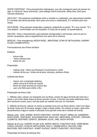 WHITE CHESTNUT - Para pensamentos indesejosos, que não conseguem parar de pensar em
algo, é o floral do "disco arranhado", para diálogo interno torturante, idéias fixas. Bom para
neurose obsessiva.
WILD OAT - Para pessoas insatisfeitas entre a vontade e a realização, que está sempre perdida.
É o remédio das almas perdidas. Bom para concursos e vestibulares. É o remédio para criar
raízes.
WILD ROSE - Para pessoas resignadas e apáticas, totalmente na apatia, "É o meu carma", "É o
meu destino", conformadas com as situações. É muito útil na apatia, na aposentadoria.
WILLOW - Para o ressentimento, para pessoas amarguradas e rancorosas, para os que se
acham injustiçados, para os egocêntricos com pena de si mesmos.
RESCUE - Para emergências (ROCK ROSE , IMPATIENS, STAR OF BETHLEHEN, CHERRY
PLUM e CRABB APPLE).
Farmacotécnica dos Florais de Bach
Estágios:
- tintura mãe.
- frasco estoque (kit)
- frasco de uso
Preparação:
- método solar - flores que florescem na primavera e verão.
- método de fervura - brotos de árvores, arbustos, plantas e flores.
Colheita das flores:
- checar com a ilustração botânica
- colher cerca de 8 horas da manhã
- flores de várias árvores do mesmo tipo
- usar uma folha para colher a flor.
Preparação da tintura mãe:
1 - Método solar: colocar um recipiente com as flores, encher de água da fonte até cobri-las e
deixar o sol incidir direto sobre as flores durante 3 horas. O dia tem que estar totalmente claro,
sem nenhuma nuvem, pois o sol não pode ser coberto nem por um momento.
2 - Método da fervura: colocar um tacho ou panela (inox) com as flores dentro, cobrir com água
da fonte, ferver por 30 minutos, apagar o fogo e deixar esfriar. Em ambos os casos, após seus
procedimentos a água é coada e colocada numa garrafa cheia até a metade de brandy.
Método solar : OAK, GORSE, WHITE CHESTNUT, WATER VIOLET, MIMULUS, AGRIMONY,
ROCK ROSE, CENTAURY, SCHLERANTHUS, WILD OAT, IMPATIENS, CHICORY, VERVAIN,
CLEMATIS, HEATHER, CERATO, GENSIAN, OLIVE, VINE, ROCK WATER.
Método de fervura: CHERRY PLUM, ELM, ASPEN, BEECH, CHESTNUT BUD, HORN BEAN,
LARCH, WALNUT, STAR OF BETHLEHEN, HOLLY, CRABB APPLE, WILLOW, PINE,
MUSTARD, RED CHESTNUT, HONEY SUCKLE, SWEET CHESTNUT, WILD ROSE.
Preparação do frasco de estoque (kit) :
 