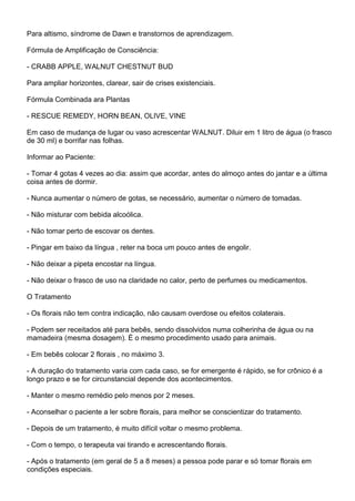 Para altismo, síndrome de Dawn e transtornos de aprendizagem.
Fórmula de Amplificação de Consciência:
- CRABB APPLE, WALNUT CHESTNUT BUD
Para ampliar horizontes, clarear, sair de crises existenciais.
Fórmula Combinada ara Plantas
- RESCUE REMEDY, HORN BEAN, OLIVE, VINE
Em caso de mudança de lugar ou vaso acrescentar WALNUT. Diluir em 1 litro de água (o frasco
de 30 ml) e borrifar nas folhas.
Informar ao Paciente:
- Tomar 4 gotas 4 vezes ao dia: assim que acordar, antes do almoço antes do jantar e a última
coisa antes de dormir.
- Nunca aumentar o número de gotas, se necessário, aumentar o número de tomadas.
- Não misturar com bebida alcoólica.
- Não tomar perto de escovar os dentes.
- Pingar em baixo da língua , reter na boca um pouco antes de engolir.
- Não deixar a pipeta encostar na língua.
- Não deixar o frasco de uso na claridade no calor, perto de perfumes ou medicamentos.
O Tratamento
- Os florais não tem contra indicação, não causam overdose ou efeitos colaterais.
- Podem ser receitados até para bebês, sendo dissolvidos numa colherinha de água ou na
mamadeira (mesma dosagem). É o mesmo procedimento usado para animais.
- Em bebês colocar 2 florais , no máximo 3.
- A duração do tratamento varia com cada caso, se for emergente é rápido, se for crônico é a
longo prazo e se for circunstancial depende dos acontecimentos.
- Manter o mesmo remédio pelo menos por 2 meses.
- Aconselhar o paciente a ler sobre florais, para melhor se conscientizar do tratamento.
- Depois de um tratamento, é muito difícil voltar o mesmo problema.
- Com o tempo, o terapeuta vai tirando e acrescentando florais.
- Após o tratamento (em geral de 5 a 8 meses) a pessoa pode parar e só tomar florais em
condições especiais.
 