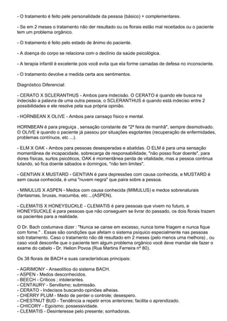 - O tratamento é feito pele personalidade da pessoa (básico) + complementares.
- Se em 2 meses o tratamento não der resultado ou os florais estão mal receitados ou o paciente
tem um problema orgânico.
- O tratamento é feito pelo estado de ânimo do paciente.
- A doença do corpo se relaciona com o declínio da saúde psicológica.
- A terapia infantil é excelente pois você evita que ela forme camadas de defesa no inconsciente.
- O tratamento devolve a medida certa aos sentimentos.
Diagnóstico Diferencial:
- CERATO X SCLERANTHUS - Ambos para indecisão. O CERATO é quando ele busca na
indecisão a palavra de uma outra pessoa, o SCLERANTHUS é quando está indeciso entre 2
possibilidades e ele resolve pela sua própria opinião.
- HORNBEAN X OLIVE - Ambos para cansaço físico e mental.
HORNBEAN é para preguiça , sensação constante de "2ª feira de manhã", sempre desmotivado.
O OLIVE é quando o paciente já passou por situações esgotantes (recuperação de enfermidades,
problemas contínuos, etc ...).
- ELM X OAK - Ambos para pessoas desesperadas e abatidas. O ELM é para uma sensação
momentânea de incapacidade, sobrecarga de responsabilidade, "não posso ficar doente", para
dores físicas, surtos psicóticos, OAK é momentânea perda de vitalidade, mas a pessoa continua
lutando, só fica doente sábados e domingos, "não tem limites".
- GENTIAN X MUSTARD - GENTIAN é para depressões com causa conhecida, e MUSTARD é
sem causa conhecida, é uma "nuvem negra" que paira sobre a pessoa.
- MIMULUS X ASPEN - Medos com causa conhecida (MIMULUS) e medos sobrenaturais
(fantasmas, bruxas, macumba, etc ...(ASPEN).
- CLEMATIS X HONEYSUCKLE - CLEMATIS é para pessoas que vivem no futuro, e
HONEYSUCKLE é para pessoas que não conseguem se livrar do passado, os dois florais trazem
os pacientes para a realidade.
O Dr. Bach costumava dizer : "Nunca se canse em excesso, nunca tome friagem e nunca fique
com fome." . Essas são condições que afetam o sistema psíquico especialmente nas pessoas
sob tratamento. Caso o tratamento não dê resultado em 2 meses (pelo menos uma melhora) , ou
caso você desconfie que o paciente tem algum problema orgânico você deve mandar ele fazer o
exame do cabelo - Dr. Helion Povoa (Rua Martins Ferreira nº 80).
Os 38 florais de BACH e suas características principais:
- AGRIMONY - Anseolítico do sistema BACH.
- ASPEN - Medos desconhecidos.
- BEECH - Críticos ; intolerantes.
- CENTAURY - Servilismo; submissão.
- CERATO - Indecisos buscando opiniões alheias.
- CHERRY PLUM - Medo de perder o controle; desespero.
- CHESTNUT BUD - Tendência a repetir erros anteriores; facilita o aprendizado.
- CHICORY - Egoísmo; possessividade.
- CLEMATIS - Desinteresse pelo presente; sonhadoras.
 