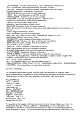 - CRABB APPLE - Depurativo da mente e do corpo; antibiótico do sistema BACH.
- ELM - Assoberbado pelas responsabilidades; desânimo; exaustão.
- GENTIAN - Depressão com causa conhecida; desinteresse; falta de coragem.
- GORSE - Desesperança; desespero; pessimismo.
- HEATHER - Egocêntricos; maus ouvintes; "tagarelas".
- HOLLY - Ciúme; ódio; frustração; inveja; "flor do amor" .
- HONEYSUCKLE - Persistência em viver no passado.
- HORNBEAN - Cansaço; sensação de "segunda - feira de manhã".
- IMPATIENS - Impaciência; tensão mental; irritabilidade.
- LARCH - Falta de confiança; insegurança.
- MIMULUS - Medos cotidianos; fobias; timidez.
- MUSTARD - Depressão cíclica sem causa conhecida.
- OAK - Sentimento momentâneo de incapacidade; obstinação ; trabalha demais e esconde o
cansaço.
- OLIVE - Esgotamento físico e mental.
- PINE - Sentimento de culpa; autocondenação.
- RED CHESTNUT - Medo e preocupação excessiva pelo estado dos outros.
- ROCK ROSE - Pânico; medo súbito; temor.
- ROCK WATER - Auto-repressão; autonegação; automartírio.
- SCLERANTHUS - Indecisos entre duas possibilidades; inconstância.
- STAR OF BETHLEHEN - Perdas; choques sustos traumas.
- SWEET CHESTNUT - Angústia.
- VERVAIN - Tensão; fanatismo; incapacidade de relaxar.
- VINE - Dominadoras; autoritários; ditatoriais inflexíveis.
- WALNUT - Mudanças em geral; rompimento de laços; transições.
- WATER VIOLET - Orgulhosos; solitários; indiferentes.
- WHITE CHESTNUT - Pensamentos torturantes, persistentes e indesejáveis.
- WILD OAT - Insatisfação entre a vontade e a realização; vocação duvidosa, ambições não
cumpridas; indefinições quanto a carreira; falta de objetivo.
- WILD ROSE - Apatia; resignação.
- WILLOW - Ressentimento; rancor autocompaixão; amargura.
- RESCUE REMEDY - (STAR OF BETHLEHEN + ROCK ROSE + IMPATIENS + CHERRY PLUM
+ CLEMATIS) - Composto utilizado em casos de emergência.
Os Florais e Astrologia :
Os astrólogos baseiam-se no estudo do mapa astral para prescrever os remédios florais. O
astrólogo Peter Damian reconhece as características dos doze signos astrológicos idênticos aos
"doze remédios de Bach". Para isso, relacionou um floral para cada signo. Sendo :
Áries IMPATIENS
Touro - GENTIAN
Gêmeos - CERATO
Câncer - CLEMATIS
Leão - VERVAIN
Virgem - CENTAURY
Libra - SCLERANTHUS
Escorpião - CHICORY
Sagitário - AGRIMONY
Capricórnio - MIMULUS
Aquário - WATER VIOLET
Peixes - ROCK ROSE
A prescrição dos florais pela astrologia requer conhecimento do assunto para que através da
interpretação do mapa astrológico, obtenha-se o floral adequado. O uso dos florais pela
astrologia não resume-se apenas em conhecer o floral do signo, envolve toda a posição dos
astros existentes no mapa. O Dr. Bach descreveu alguns dos remédios com uma história, cada
 