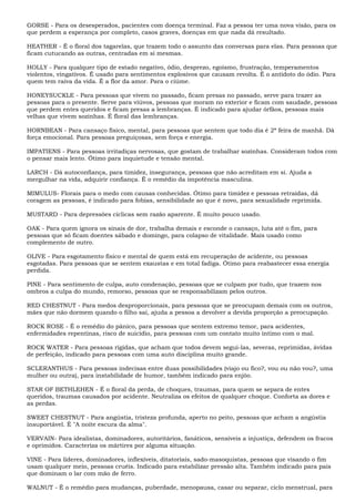 GORSE - Para os desesperados, pacientes com doença terminal. Faz a pessoa ter uma nova visão, para os
que perdem a esperança por completo, casos graves, doenças em que nada dá resultado.
HEATHER - É o floral dos tagarelas, que trazem todo o assunto das conversas para elas. Para pessoas que
ficam cutucando as outras, centradas em si mesmas.
HOLLY - Para qualquer tipo de estado negativo, ódio, desprezo, egoísmo, frustração, temperamentos
violentos, vingativos. É usado para sentimentos explosivos que causam revolta. É o antídoto do ódio. Para
quem tem raiva da vida. É a flor da amor. Para o ciúme.
HONEYSUCKLE - Para pessoas que vivem no passado, ficam presas no passado, serve para trazer as
pessoas para o presente. Serve para viúvos, pessoas que moram no exterior e ficam com saudade, pessoas
que perdem entes queridos e ficam presas a lembranças. É indicado para ajudar órfãos, pessoas mais
velhas que vivem sozinhas. É floral das lembranças.
HORNBEAN - Para cansaço físico, mental, para pessoas que sentem que todo dia é 2ª feira de manhã. Dá
força emocional. Para pessoas preguiçosas, sem força e energia.
IMPATIENS - Para pessoas irritadiças nervosas, que gostam de trabalhar sozinhas. Consideram todos com
o pensar mais lento. Ótimo para inquietude e tensão mental.
LARCH - Dá autoconfiança, para timidez, insegurança, pessoas que não acreditam em si. Ajuda a
mergulhar na vida, adquirir confiança. É o remédio da impotência masculina.
MIMULUS- Florais para o medo com causas conhecidas. Ótimo para timidez e pessoas retraídas, dá
coragem as pessoas, é indicado para fobias, sensibilidade ao que é novo, para sexualidade reprimida.
MUSTARD - Para depressões cíclicas sem razão aparente. É muito pouco usado.
OAK - Para quem ignora os sinais de dor, trabalha demais e esconde o cansaço, luta até o fim, para
pessoas que só ficam doentes sábado e domingo, para colapso de vitalidade. Mais usado como
complemento de outro.
OLIVE - Para esgotamento físico e mental de quem está em recuperação de acidente, ou pessoas
esgotadas. Para pessoas que se sentem exaustas e em total fadiga. Ótimo para reabastecer essa energia
perdida.
PINE - Para sentimento de culpa, auto condenação, pessoas que se culpam por tudo, que trazem nos
ombros a culpa do mundo, remorso, pessoas que se responsabilizam pelos outros.
RED CHESTNUT - Para medos desproporcionais, para pessoas que se preocupam demais com os outros,
mães que não dormem quando o filho sai, ajuda a pessoa a devolver a devida proporção a preocupação.
ROCK ROSE - É o remédio do pânico, para pessoas que sentem extremo temor, para acidentes,
enfermidades repentinas, risco de suicídio, para pessoas com um contato muito íntimo com o mal.
ROCK WATER - Para pessoas rígidas, que acham que todos devem segui-las, severas, reprimidas, ávidas
de perfeição, indicado para pessoas com uma auto disciplina muito grande.
SCLERANTHUS - Para pessoas indecisas entre duas possibilidades (viajo ou fico?, vou ou não vou?, uma
mulher ou outra), para instabilidade de humor, também indicado para enjôo.
STAR OF BETHLEHEN - É o floral da perda, de choques, traumas, para quem se separa de entes
queridos, traumas causados por acidente. Neutraliza os efeitos de qualquer choque. Conforta as dores e
as perdas.
SWEET CHESTNUT - Para angústia, tristeza profunda, aperto no peito, pessoas que acham a angústia
insuportável. É "A noite escura da alma".
VERVAIN- Para idealistas, dominadores, autoritários, fanáticos, sensíveis a injustiça, defendem os fracos
e oprimidos. Caracteriza os mártires por alguma situação.
VINE - Para líderes, dominadores, inflexíveis, ditatoriais, sado-masoquistas, pessoas que visando o fim
usam qualquer meio, pessoas cruéis. Indicado para estabilizar pressão alta. Também indicado para pais
que dominam o lar com mão de ferro.
WALNUT - É o remédio para mudanças, puberdade, menopausa, casar ou separar, ciclo menstrual, para
 
