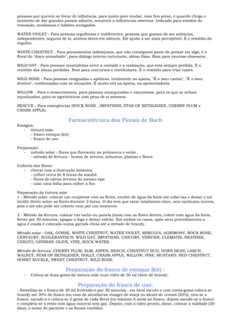 pessoas que querem se livrar de influência, para quem quer mudar, mas fica preso, é quando chega o
momento de dar grandes passos adiante, sensíveis a influências externas. Indicado para estados de
transição, mudanças e hábitos arraigados.
WATER VIOLET - Para pessoas orgulhosas e indiferentes, pessoas que gostam de ser solitárias,
independentes, seguras de si, sentem dores em silêncio. Ele ajuda a ser mais perceptível. É o remédio do
orgulho.
WHITE CHESTNUT - Para pensamentos indesejosos, que não conseguem parar de pensar em algo, é o
floral do "disco arranhado", para diálogo interno torturante, idéias fixas. Bom para neurose obsessiva.
WILD OAT - Para pessoas insatisfeitas entre a vontade e a realização, que está sempre perdida. É o
remédio das almas perdidas. Bom para concursos e vestibulares. É o remédio para criar raízes.
WILD ROSE - Para pessoas resignadas e apáticas, totalmente na apatia, "É o meu carma", "É o meu
destino", conformadas com as situações. É muito útil na apatia, na aposentadoria.
WILLOW - Para o ressentimento, para pessoas amarguradas e rancorosas, para os que se acham
injustiçados, para os egocêntricos com pena de si mesmos.
RESCUE - Para emergências (ROCK ROSE , IMPATIENS, STAR OF BETHLEHEN, CHERRY PLUM e
CRABB APPLE).
Farmacotécnica dos Florais de Bach
Estágios:
- tintura mãe.
- frasco estoque (kit)
- frasco de uso
Preparação:
- método solar - flores que florescem na primavera e verão.
- método de fervura - brotos de árvores, arbustos, plantas e flores.
Colheita das flores:
- checar com a ilustração botânica
- colher cerca de 8 horas da manhã
- flores de várias árvores do mesmo tipo
- usar uma folha para colher a flor.
Preparação da tintura mãe:
1 - Método solar: colocar um recipiente com as flores, encher de água da fonte até cobri-las e deixar o sol
incidir direto sobre as flores durante 3 horas. O dia tem que estar totalmente claro, sem nenhuma nuvem,
pois o sol não pode ser coberto nem por um momento.
2 - Método da fervura: colocar um tacho ou panela (inox) com as flores dentro, cobrir com água da fonte,
ferver por 30 minutos, apagar o fogo e deixar esfriar. Em ambos os casos, após seus procedimentos a
água é coada e colocada numa garrafa cheia até a metade de brandy.
Método solar : OAK, GORSE, WHITE CHESTNUT, WATER VIOLET, MIMULUS, AGRIMONY, ROCK ROSE,
CENTAURY, SCHLERANTHUS, WILD OAT, IMPATIENS, CHICORY, VERVAIN, CLEMATIS, HEATHER,
CERATO, GENSIAN, OLIVE, VINE, ROCK WATER.
Método de fervura: CHERRY PLUM, ELM, ASPEN, BEECH, CHESTNUT BUD, HORN BEAN, LARCH,
WALNUT, STAR OF BETHLEHEN, HOLLY, CRABB APPLE, WILLOW, PINE, MUSTARD, RED CHESTNUT,
HONEY SUCKLE, SWEET CHESTNUT, WILD ROSE.
Preparação do frasco de estoque (kit) :
- Coloca-se duas gotas da tintura mãe num vidro de 30 ml cheio de brandy.
Preparação do frasco de uso:
- Esteriliza-se o frasco de 30 ml fervendo-o por 30 minutos , em local escuro e com conta-gotas coloca-se
brandy até 30% do frasco (no caso de alcoólatras vinagre de maçã ou álcool de cereais (20%), vira-se o
frasco, sacode-o e coloca-se 2 gotas de cada floral (no máximo 6 (seis) no frasco, depois sacode-se o frasco
e completa-se o resto com água mineral sem gás. Depois, com o vidro pronto, datar, colocar a validade (30
dias), o nome do paciente e os florais contidos.
 