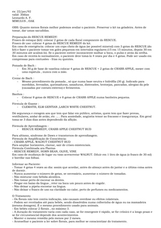 ex: 22/jan/92
valid: 30dias
Leonardo A. F.
MIMULUS , OAK
OBS: Quanto menos florais melhor podemos avaliar o paciente. Preservar o kit na geladeira. Antes de
tomar, dar umas sacudidas.
Preparação do RESCUE REMEDY:
Frasco de estoque (kit): colocar 2 gotas de cada floral componente do RESCUE.
Frasco de uso: colocar 4 gotas do RESCUE REMEDY do kit.
Em caso de emergência: colocar um copo cheio de água (se possível mineral) com 3 gotas do RESCUE (do
kit) e fazer o paciente tomar em goles pequenos em intervalos regulares (15 em 15 minutos, depois 30 em
30 minutos até acalmá-lo). Se o paciente estiver inconsciente molhar a boca, o pulso e atrás da orelha.
Em caso de receitá-lo normalmente, o paciente deve tomá-lo 4 vezes por dia e 4 gotas. Pode ser usado em
compressas para contusões - frias ou quentes.
Pomada de Bach :
- Em 30 g de base de vaselina colocar 4 gotas de RESCUE + 2 gotas de CRABB APPLE, mexer com
uma espátula , nunca com a mão.
-
Creme de Bach :
- Mesmo procedimento da pomada , só que numa base neutra e hidrófila (30 g). Indicado para
mordidas, ferroadas, queimaduras, assaduras, distensões, brotoejas, pancadas, alergias da pele
(causadas por contato externo) e ferimentos.
-
Banhos :
- Colocar 8 gotas de RESCUE e 8 gotas de CRABB APPLE numa banheira pequena.
-
Fórmula de Exame :
- CLEMATIS, ELM GENTIAN ,LARCH WHITE CHESTNUT.
Dá segurança e coragem aos que tem que falar em público, artistas, quem tem que fazer provas,
vestibulares, andar de avião, etc ... . Para ansiedade, angústia temor ao fracasso e insegurança. Em geral
toma-se 3 dias dias antes dependendo da aflição.
Fórmula de Aprendizagem :
- RESCUE REMEDY, CRABB APPLE CHESTNUT BUD
Para altismo, síndrome de Dawn e transtornos de aprendizagem.
Fórmula de Amplificação de Consciência:
- CRABB APPLE, WALNUT CHESTNUT BUD
Para ampliar horizontes, clarear, sair de crises existenciais.
Fórmula Combinada ara Plantas
- RESCUE REMEDY, HORN BEAN, OLIVE, VINE
Em caso de mudança de lugar ou vaso acrescentar WALNUT. Diluir em 1 litro de água (o frasco de 30 ml)
e borrifar nas folhas.
Informar ao Paciente:
- Tomar 4 gotas 4 vezes ao dia: assim que acordar, antes do almoço antes do jantar e a última coisa antes
de dormir.
- Nunca aumentar o número de gotas, se necessário, aumentar o número de tomadas.
- Não misturar com bebida alcoólica.
- Não tomar perto de escovar os dentes.
- Pingar em baixo da língua , reter na boca um pouco antes de engolir.
- Não deixar a pipeta encostar na língua.
- Não deixar o frasco de uso na claridade no calor, perto de perfumes ou medicamentos.
O Tratamento
- Os florais não tem contra indicação, não causam overdose ou efeitos colaterais.
- Podem ser receitados até para bebês, sendo dissolvidos numa colherinha de água ou na mamadeira
(mesma dosagem). É o mesmo procedimento usado para animais.
- Em bebês colocar 2 florais , no máximo 3.
- A duração do tratamento varia com cada caso, se for emergente é rápido, se for crônico é a longo prazo e
se for circunstancial depende dos acontecimentos.
- Manter o mesmo remédio pelo menos por 2 meses.
- Aconselhar o paciente a ler sobre florais, para melhor se conscientizar do tratamento.
 