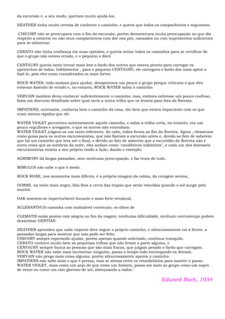 da excursão e, a seu modo, queriam muito ajudá-los.
HEATHER tinha muita certeza de conhecer o caminho, e queria que todos os companheiros e seguissem.
CHICORY não se preocupava com o fim da excursão, porém demonstrava muita preocupação no que diz
respeito a estarem ou não seus companheiros com dor nos pés, cansados ou com suprimentos suficientes
para se alimentar.
CERATO não tinha confiança em suas opiniões, e queria tentar todos os caminhos para se certificar de
que o grupo não estava errado, e o pequeno e dócil
CENTAURY queria tanto tornar mais leve o fardo dos outros que estava pronto para carregar os
apetrechos de todos. Infelizmente , para o pequeno CENTAURY, ele carregava o fardo dos mais aptos a
fazê-lo, pois eles eram considerados os mais fortes.
ROCK WATER, todo ansioso para ajudar, desapontava um pouco o grupo porque criticava o que eles
estavam fazendo de errado e, no entanto, ROCK WATER sabia o caminho.
VERVAIN também devia conhecer suficientemente o caminho, mas, embora estivesse um pouco confuso,
fazia um discurso detalhado sobre qual seria a única trilha que os levaria para fora da floresta.
IMPATIENS, outrossim, conhecia bem o caminho da casa, tão bem que estava impaciente com os que
eram menos rápidos que ele.
WATER VIOLET percorrera anteriormente aquele caminho, e sabia a trilha certa, no entanto, era um
pouco orgulhoso e arrogante, o que os outros não entendiam.
WATER VIOLET julgava-os um tanto inferiores. Ao cabo, todos foram ao fim da floresta. Agora , elesatuam
como guias para os outros excursionistas, que não fizeram a excursão antes e, devido ao fato de saberem
que há um caminho que leva até o final, e devido ao fato de saberem que a escuridão da floresta não é
outra coisa que as sombras da noite, eles andam como "cavalheiros indômitos", e cada um dos dezesseis
excursionistas ensina a seu próprio modo a lição, dando o exemplo:
AGRIMONY dá largas passadas, sem nenhuma preocupação, e faz troça de tudo.
MIMULUS não sabe o que é medo;
ROCK ROSE, nos momentos mais difíceis, é a própria imagem da calma, da coragem serena,
GORSE, na noite mais negra, fala-lhes a cerca das etapas que serão vencidas quando o sol surgir pela
manhã.
OAK mantem-se imperturbável durante o mais forte vendaval,
SCLERANTHUS caminha com inabalável convicção; os olhos de
CLEMATIS estão postos com alegria no fim da viagem; nenhuma dificuldade, nenhum contratempo podem
desanimar GENTIAN.
HEATHER aprendeu que cada viajante deve seguir o próprio caminho, e silenciosamente vai à frente, a
passadas largas para mostrar que isso pode ser feito.
CHICORY sempre esperando ajudar, porém apenas quando solicitado, continua tranquilo.
CERATO conhece muito bem as pequenas trilhas que não levam a parte alguma, e
CENTAURY sempre busca as pessoas que são mais fracas, que julgam pesado o fardo que carregam.
ROCK WATER não sabe mais incriminar ninguém, passa o tempo todo encorajando os demais.
VERVAIN não prega mais coisa alguma, porém silenciosamente aponta o caminho.
IMPATIENS não sabe mais o que é pressa, mas se atrasa entre os retardatários para manter o passo.
WATER VIOLET, mais como um anjo do que como um homem, passa em meio ao grupo como um sopro
de vento ou como um raio glorioso de sol, abençoando a todos."
Edward Bach, 1934
 