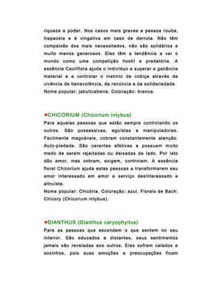 riqueza e poder. Nos casos mais graves a pessoa rouba,
trapaceia e é vingativa em caso de derrota. Não têm
compaixão dos mais necessitados, não são solidários e
muito menos generosos. Eles têm a tendência a ver o
mundo     como       uma   competição   hostil       e    predatória.   A
essência Cauliflora ajuda o indivíduo a superar a ganância
material e a controlar o instinto de cobiça através da
vivência da benevolência, da renúncia e da solidariedade.
Nome popular: jabuticabeira. Coloração: branca.




 CHICORIUM (Chicorium intybus)
Para aquelas pessoas que estão sempre controlando os
outros.      São   possessivas,   egoístas       e       manipuladoras.
Facilmente magoáveis, cobram constantemente atenção.
Auto-piedade. São carentes afetivas e possuem muito
medo de serem rejeitadas ou deixadas de lado. Por isto
dão amor, mas cobram, exigem, controlam. A essência
floral Chicorium ajuda estas pessoas a transformarem seu
amor interessado em amor e serviço desinteressado e
altruísta.
Nome popular: Chicória. Coloração: azul. Florais de Bach:
Chicory (Chicorium intybus).




 DIANTHUS (Dianthus caryophyllus)
Para as pessoas que escondem o que sentem no seu
interior. São educados e distantes, seus sentimentos
jamais são reveladas aos outros. Eles sofrem calados e
sozinhos,     pois    suas   emoções    e   preocupações          ficam
 