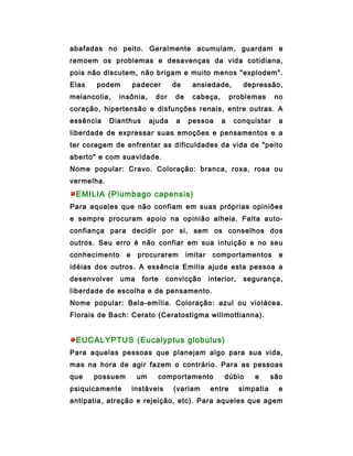 abafadas no peito. Geralmente acumulam, guardam e
remoem os problemas e desavenças da vida cotidiana,
pois não discutem, não brigam e muito menos "explodem".
Elas   podem         padecer       de     ansiedade,          depressão,
melancolia,   insônia,      dor    de     cabeça,        problemas       no
coração, hipertensão e disfunções renais, entre outras. A
essência    Dianthus       ajuda   a    pessoa       a    conquistar      a
liberdade de expressar suas emoções e pensamentos e a
ter coragem de enfrentar as dificuldades da vida de "peito
aberto" e com suavidade.
Nome popular: Cravo. Coloração: branca, roxa, rosa ou
vermelha.
 EMILIA (Plumbago capensis)
Para aqueles que não confiam em suas próprias opiniões
e sempre procuram apoio na opinião alheia. Falta auto-
confiança para decidir por si, sem os conselhos dos
outros. Seu erro é não confiar em sua intuição e no seu
conhecimento     e    procurarem        imitar    comportamentos          e
idéias dos outros. A essência Emilia ajuda esta pessoa a
desenvolver    uma     forte     convicção       interior,    segurança,
liberdade de escolha e de pensamento.
Nome popular: Bela-emília. Coloração: azul ou violácea.
Florais de Bach: Cerato (Ceratostigma willmottianna).


 EUCALYPTUS (Eucalyptus globulus)
Para aquelas pessoas que planejam algo para sua vida,
mas na hora de agir fazem o contrário. Para as pessoas
que    possuem        um     comportamento            dúbio      e      são
psiquicamente        instáveis     (variam       entre       simpatia     e
antipatia, atração e rejeição, etc). Para aqueles que agem
 