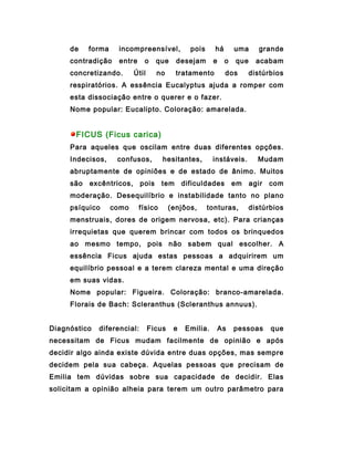 de    forma    incompreensível,            pois     há       uma      grande
     contradição    entre     o     que    desejam       e    o   que     acabam
     concretizando.       Útil      no     tratamento         dos       distúrbios
     respiratórios. A essência Eucalyptus ajuda a romper com
     esta dissociação entre o querer e o fazer.
     Nome popular: Eucalipto. Coloração: amarelada.


       FICUS (Ficus carica)
     Para aqueles que oscilam entre duas diferentes opções.
     Indecisos,     confusos,        hesitantes,         instáveis.       Mudam
     abruptamente de opiniões e de estado de ânimo. Muitos
     são   excêntricos,      pois    tem      dificuldades        em    agir   com
     moderação. Desequilíbrio e instabilidade tanto no plano
     psíquico      como     físico       (enjôos,      tonturas,        distúrbios
     menstruais, dores de origem nervosa, etc). Para crianças
     irrequietas que querem brincar com todos os brinquedos
     ao mesmo tempo, pois não sabem qual escolher. A
     essência Ficus ajuda estas pessoas a adquirirem um
     equilíbrio pessoal e a terem clareza mental e uma direção
     em suas vidas.
     Nome popular: Figueira. Coloração: branco-amarelada.
     Florais de Bach: Scleranthus (Scleranthus annuus).


Diagnóstico   diferencial:       Ficus    e    Emilia.       As   pessoas      que
necessitam de Ficus mudam facilmente de opinião e após
decidir algo ainda existe dúvida entre duas opções, mas sempre
decidem pela sua cabeça. Aquelas pessoas que precisam de
Emilia tem dúvidas sobre sua capacidade de decidir. Elas
solicitam a opinião alheia para terem um outro parâmetro para
 