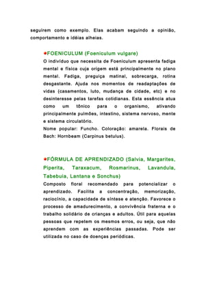 seguirem como exemplo. Elas acabam seguindo a opinião,
comportamento e idéias alheias.


       FOENICULUM (Foeniculum vulgare)
     O indivíduo que necessita de Foeniculum apresenta fadiga
     mental e física cuja origem está principalmente no plano
     mental.     Fadiga,     preguiça     matinal,   sobrecarga,    rotina
     desgastante. Ajuda nos momentos de readaptações de
     vidas (casamentos, luto, mudança de cidade, etc) e no
     desinteresse pelas tarefas cotidianas. Esta essência atua
     como      um     tônico       para     o    organismo,       ativando
     principalmente pulmões, intestino, sistema nervoso, mente
     e sistema circulatório.
     Nome popular: Funcho. Coloração: amarela. Florais de
     Bach: Hornbeam (Carpinus betulus).




       FÓRMULA DE APRENDIZADO (Salvia, Margarites,
     Piperita,      Taraxacum,            Rosmarinus,         Lavandula,
     Tabebuia, Lantana e Sonchus)
     Composto       floral    recomendado        para     potencializar    o
     aprendizado.      Facilita     a     concentração,     memorização,
     raciocínio, a capacidade de síntese e atenção. Favorece o
     processo de amadurecimento, a convivência fraterna e o
     trabalho solidário de crianças e adultos. Útil para aquelas
     pessoas que repetem os mesmos erros, ou seja, que não
     aprendem       com      as   experiências   passadas.      Pode      ser
     utilizada no caso de doenças periódicas.
 
