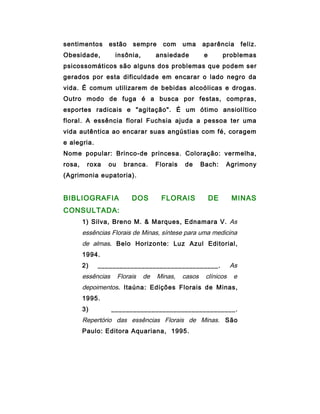 sentimentos      estão     sempre      com     uma     aparência        feliz.
Obesidade,           insônia,        ansiedade          e        problemas
psicossomáticos são alguns dos problemas que podem ser
gerados por esta dificuldade em encarar o lado negro da
vida. É comum utilizarem de bebidas alcoólicas e drogas.
Outro modo de fuga é a busca por festas, compras,
esportes radicais e "agitação". É um ótimo ansiolítico
floral. A essência floral Fuchsia ajuda a pessoa ter uma
vida autêntica ao encarar suas angústias com fé, coragem
e alegria.
Nome popular: Brinco-de princesa. Coloração: vermelha,
rosa,    roxa    ou     branca.      Florais   de      Bach:     Agrimony
(Agrimonia eupatoria).


BIBLIOGRAFIA               DOS        FLORAIS               DE     MINAS
CONSULTADA:
        1) Silva, Breno M. & Marques, Ednamara V. As
        essências Florais de Minas, síntese para uma medicina
        de almas. Belo Horizonte: Luz Azul Editorial,
        1994.
        2)   _________________________________.                    As
        essências     Florais   de   Minas,    casos    clínicos    e
        depoimentos. Itaúna: Edições Florais de Minas,
        1995.
        3)          __________________________________.
        Repertório das essências Florais de Minas. São
        Paulo: Editora Aquariana, 1995.
 