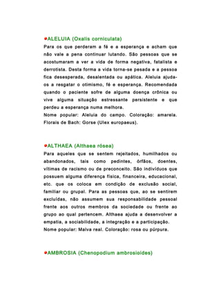ALELUIA (Oxalis corniculata)
Para os que perderam a fé e a esperança e acham que
não vale a pena continuar lutando. São pessoas que se
acostumaram a ver a vida de forma negativa, fatalista e
derrotista. Desta forma a vida torna-se pesada e a pessoa
fica desesperada, desalentada ou apática. Aleluia ajuda-
os a resgatar o otimismo, fé e esperança. Recomendada
quando o paciente sofre de alguma doença crônica ou
vive   alguma   situação   estressante     persistente    e   que
perdeu a esperança numa melhora.
Nome popular: Aleluia do campo. Coloração: amarela.
Florais de Bach: Gorse (Ulex europaeus).




 ALTHAEA (Althaea rósea)
Para aqueles que se sentem rejeitados, humilhados ou
abandonados,     tais   como   pedintes,     órfãos,     doentes,
vítimas de racismo ou de preconceito. São indivíduos que
possuem alguma diferença física, financeira, educacional,
etc. que os coloca em condição de exclusão social,
familiar ou grupal. Para as pessoas que, ao se sentirem
excluídas, não assumem sua responsabilidade pessoal
frente aos outros membros da sociedade ou frente ao
grupo ao qual pertencem. Althaea ajuda a desenvolver a
empatia, a sociabilidade, a integração e a participação.
Nome popular: Malva real. Coloração: rosa ou púrpura.




 AMBROSIA (Chenopodium ambrosioides)
 
