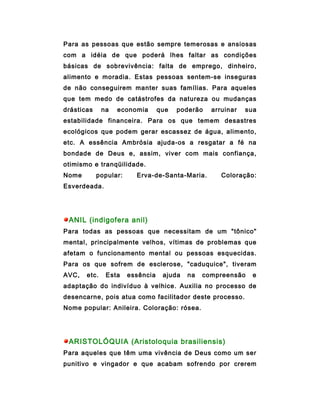 Para as pessoas que estão sempre temerosas e ansiosas
com a idéia de que poderá lhes faltar as condições
básicas de sobrevivência: falta de emprego, dinheiro,
alimento e moradia. Estas pessoas sentem-se inseguras
de não conseguirem manter suas famílias. Para aqueles
que tem medo de catástrofes da natureza ou mudanças
drásticas     na   economia       que   poderão   arruinar   sua
estabilidade financeira. Para os que temem desastres
ecológicos que podem gerar escassez de água, alimento,
etc. A essência Ambrósia ajuda-os a resgatar a fé na
bondade de Deus e, assim, viver com mais confiança,
otimismo e tranqüilidade.
Nome        popular:     Erva-de-Santa-Maria.        Coloração:
Esverdeada.




 ANIL (indigofera anil)
Para todas as pessoas que necessitam de um "tônico"
mental, principalmente velhos, vítimas de problemas que
afetam o funcionamento mental ou pessoas esquecidas.
Para os que sofrem de esclerose, "caduquice", tiveram
AVC,   etc.    Esta    essência    ajuda   na   compreensão    e
adaptação do indivíduo à velhice. Auxilia no processo de
desencarne, pois atua como facilitador deste processo.
Nome popular: Anileira. Coloração: rósea.




 ARISTOLÓQUIA (Aristoloquia brasiliensis)
Para aqueles que têm uma vivência de Deus como um ser
punitivo e vingador e que acabam sofrendo por crerem
 