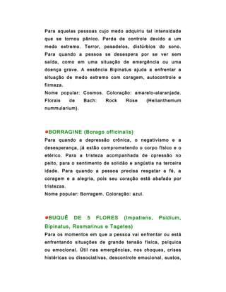 Para aquelas pessoas cujo medo adquiriu tal intensidade
que se tornou pânico. Perda de controle devido a um
medo extremo. Terror, pesadelos, distúrbios do sono.
Para quando a pessoa se desespera por se ver sem
saída, como em uma situação de emergência ou uma
doença grave. A essência Bipinatus ajuda a enfrentar a
situação de medo extremo com coragem, autocontrole e
firmeza.
Nome popular: Cosmos. Coloração: amarelo-alaranjada.
Florais      de    Bach:   Rock    Rose     (Helianthemum
nummularium).




 BORRAGINE (Borago officinalis)
Para quando a depressão crônica, o negativismo e a
desesperança, já estão comprometendo o corpo físico e o
etérico. Para a tristeza acompanhada de opressão no
peito, para o sentimento de solidão e angústia na terceira
idade. Para quando a pessoa precisa resgatar a fé, a
coragem e a alegria, pois seu coração está abafado por
tristezas.
Nome popular: Borragem. Coloração: azul.




 BUQUÊ        DE    5   FLORES    (Impatiens,    Psidium,
Bipinatus, Rosmarinus e Tagetes)
Para os momentos em que a pessoa vai enfrentar ou está
enfrentando situações de grande tensão física, psíquica
ou emocional. Útil nas emergências, nos choques, crises
histéricas ou dissociativas, descontrole emocional, sustos,
 